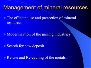 Management of mineral resources
 The efficient use and protection of mineral
resources
 Modernization of the mining industries
 Search for new deposit.
 Re-use and Re-cycling of the metals.
 