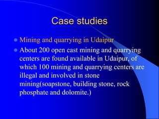 Case studies
 Mining and quarrying in Udaipur
 About 200 open cast mining and quarrying
centers are found available in Udaipur, of
which 100 mining and quarrying centers are
illegal and involved in stone
mining(soapstone, building stone, rock
phosphate and dolomite.)
 