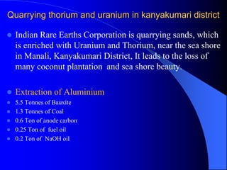 Quarrying thorium and uranium in kanyakumari district
 Indian Rare Earths Corporation is quarrying sands, which
is enriched with Uranium and Thorium, near the sea shore
in Manali, Kanyakumari District, It leads to the loss of
many coconut plantation and sea shore beauty.
 Extraction of Aluminium
 5.5 Tonnes of Bauxite
 1.3 Tonnes of Coal
 0.6 Ton of anode carbon
 0.25 Ton of fuel oil
 0.2 Ton of NaOH oil
 