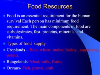 Food Resources
 Food is an essential requirement for the human
survival Each person has minimum food
requirement. The main components of food are
carbohydrates, fast, proteins, minerals, and
vitamins.
 Types of food supply
 Croplands – Rice, wheat, maize, barley , sugarcane,
potato.
 Rangelands- Meat, milk, fruits,
 Oceans- Fish, prawn, crab.
 