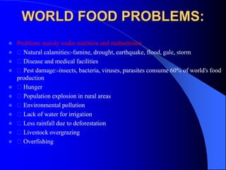 WORLD FOOD PROBLEMS:
 Problems mainly under nutrition and malnutrition
 Natural calamities:-famine, drought, earthquake, flood, gale, storm
 Disease and medical facilities
 Pest damage:-insects, bacteria, viruses, parasites consume 60% of world's food
production
 Hunger
 Population explosion in rural areas
 Environmental pollution
 Lack of water for irrigation
 Less rainfall due to deforestation
 Livestock overgrazing
 Overfishing
 