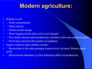 Modern agriculture:
 Damage to soil
 Water contamination
 Water scarcity
 Global climate change
 Water logging-results when soil is over irrigated
 Soil salinity-increase plant productivity, interferes with water uptake by plants
 Fossil fuels and pesticides produce air pollution
 Impacts related to high yielding varieties:
 Monoculture ie the same genotype is grown over vast areas. Disease spread
easily
 Micronutrient imbalance e.g Zinc deficiency-affect soil productivity
 