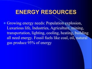 ENERGY RESOURCES
 Growing energy needs: Population explosion,
Luxurious life, Industries, Agriculture, mining,
transportation, lighting, cooling, heating, building
all need energy. Fossil fuels like coal, oil, natural
gas produce 95% of energy
 