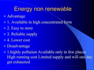 Energy non renewable
 Advantage
 1. Available in high concentrated form
 2. Easy to store
 3. Reliable supply
 4. Lower cost
 Disadvantage
 1.highly pollution Available only in few places
High running cost Limited supply and will one day
get exhausted
 
