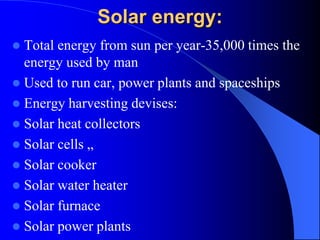 Solar energy:
 Total energy from sun per year-35,000 times the
energy used by man
 Used to run car, power plants and spaceships
 Energy harvesting devises:
 Solar heat collectors
 Solar cells „
 Solar cooker
 Solar water heater
 Solar furnace
 Solar power plants
 