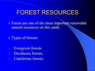 FOREST RESOURCES
 Forest are one of the most important renewable
natural resources on this earth.
 Types of forests:
1. Evergreen forests
2. Deciduous forests.
3. Coniferous forests.
 