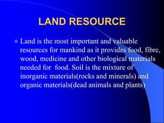 LAND RESOURCE
 Land is the most important and valuable
resources for mankind as it provides food, fibre,
wood, medicine and other biological materials
needed for food. Soil is the mixture of
inorganic materials(rocks and minerals) and
organic materials(dead animals and plants)
 