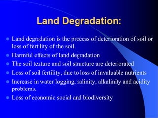 Land Degradation:
 Land degradation is the process of deterioration of soil or
loss of fertility of the soil.
 Harmful effects of land degradation
 The soil texture and soil structure are deteriorated
 Loss of soil fertility, due to loss of invaluable nutrients
 Increase in water logging, salinity, alkalinity and acidity
problems.
 Loss of economic social and biodiversity
 