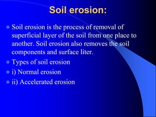 Soil erosion:
 Soil erosion is the process of removal of
superficial layer of the soil from one place to
another. Soil erosion also removes the soil
components and surface liter.
 Types of soil erosion
 i) Normal erosion
 ii) Accelerated erosion
 