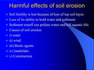 Harmful effects of soil erosion
 Soil fertility is lost because of loss of top soil layer.
 Loss of its ability to hold water and sediment.
 Sediment runoff can pollute water and kill aquatic life.
 Causes of soil erosion
 i) water
 ii) wind
 iii) Biotic agents
 iv) landslides
 v) Construction
 