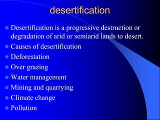 desertification
 Desertification is a progressive destruction or
degradation of arid or semiarid lands to desert.
 Causes of desertification
 Deforestation
 Over grazing
 Water management
 Mining and quarrying
 Climate change
 Pollution
 