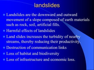 landslides
 Landslides are the downward and outward
movement of a slope composed of earth materials
such as rock, soil, artificial fills.
 Harmful effects of landslides
 Land slides increases the turbidity of nearby
streams, thereby reducing their productivity.
 Destruction of communication links
 Loss of habitat and biodiversity
 Loss of infrastructure and economic loss.
 