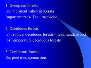 1. Evergreen forests
ex: the silent valley in Kerala
Important trees- Teal, rosewood.
2. Deciduous forests
a) Tropical deciduous forests – teak, sandalwood.
b) Temperature deciduous forests
3. Coniferous forests
Ex: pine tree, spruce tree.
 