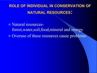 ROLE OF INDIVIDUAL IN CONSERVATION OF
NATURAL RESOURCES:
 Natural resources-
forest,water,soil,food,mineral and energy
 Overuse of these resources cause problems
 