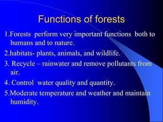 Functions of forests
1.Forests perform very important functions both to
humans and to nature.
2.habitats- plants, animals, and wildlife.
3. Recycle – rainwater and remove pollutants from
air.
4. Control water quality and quantity.
5.Moderate temperature and weather and maintain
humidity.
 