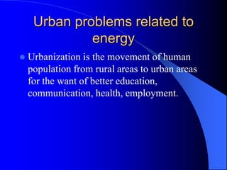Urban problems related to
energy
 Urbanization is the movement of human
population from rural areas to urban areas
for the want of better education,
communication, health, employment.
 