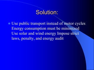 Solution:
 Use public transport instead of motor cycles
Energy consumption must be minimized
Use solar and wind energy Impose strict
laws, penalty, and energy audit
 