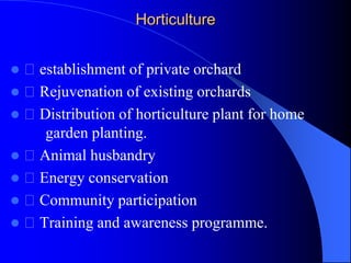 Horticulture
 establishment of private orchard
 Rejuvenation of existing orchards
 Distribution of horticulture plant for home
garden planting.
 Animal husbandry
 Energy conservation
 Community participation
 Training and awareness programme.
 