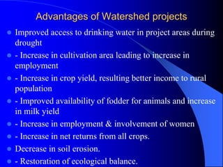 Advantages of Watershed projects
 Improved access to drinking water in project areas during
drought
 - Increase in cultivation area leading to increase in
employment
 - Increase in crop yield, resulting better income to rural
population
 - Improved availability of fodder for animals and increase
in milk yield
 - Increase in employment & involvement of women
 - Increase in net returns from all crops.
 Decrease in soil erosion.
 - Restoration of ecological balance.
 