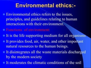 Environmental ethics:-
 Environmental ethics refers to the issues,
principles, and guidelines relating to human
interactions with their environment.
 Functions of environment:
 It is the life supporting medium for all organisms
 It provides food, air, water, and other important
natural resources to the human beings.
 It disintegrates all the waste materials discharged
by the modern society
 It moderates the climatic conditions of the soil
 