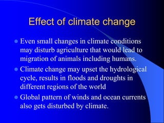 Effect of climate change
 Even small changes in climate conditions
may disturb agriculture that would lead to
migration of animals including humans.
 Climate change may upset the hydrological
cycle, results in floods and droughts in
different regions of the world
 Global pattern of winds and ocean currents
also gets disturbed by climate.
 