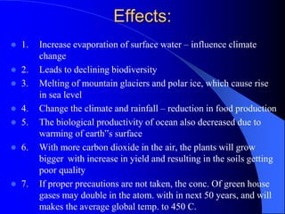 Effects:
 1. Increase evaporation of surface water – influence climate
change
 2. Leads to declining biodiversity
 3. Melting of mountain glaciers and polar ice, which cause rise
in sea level
 4. Change the climate and rainfall – reduction in food production
 5. The biological productivity of ocean also decreased due to
warming of earth‟s surface
 6. With more carbon dioxide in the air, the plants will grow
bigger with increase in yield and resulting in the soils getting
poor quality
 7. If proper precautions are not taken, the conc. Of green house
gases may double in the atom. with in next 50 years, and will
makes the average global temp. to 450 C.
 