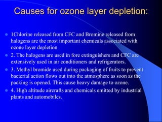 Causes for ozone layer depletion:
 1Chlorine released from CFC and Bromine released from
halogens are the most important chemicals associated with
ozone layer depletion
 2. The halogens are used in fore extinguishers and CFC are
extensively used in air conditioners and refrigerators.
 3. Methyl bromide used during packaging of fruits to prevent
bacterial action flows out into the atmosphere as soon as the
packing is opened. This cause heavy damage to ozone.
 4. High altitude aircrafts and chemicals emitted by industrial
plants and automobiles.
 