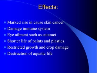 Effects:
 Marked rise in cause skin cancer
 Damage immune system
 Eye ailment such as cataract
 Shorter life of paints and plastics
 Restricted growth and crop damage
 Destruction of aquatic life
 