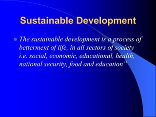 Sustainable Development
 The sustainable development is a process of
betterment of life, in all sectors of society
i.e. social, economic, educational, health,
national security, food and education”
 