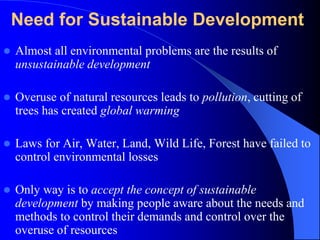 Need for Sustainable Development
 Almost all environmental problems are the results of
unsustainable development
 Overuse of natural resources leads to pollution, cutting of
trees has created global warming
 Laws for Air, Water, Land, Wild Life, Forest have failed to
control environmental losses
 Only way is to accept the concept of sustainable
development by making people aware about the needs and
methods to control their demands and control over the
overuse of resources
 