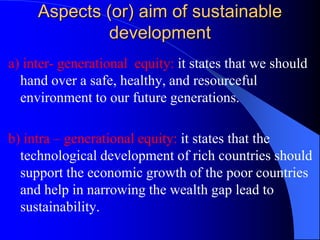 Aspects (or) aim of sustainable
development
a) inter- generational equity: it states that we should
hand over a safe, healthy, and resourceful
environment to our future generations.
b) intra – generational equity: it states that the
technological development of rich countries should
support the economic growth of the poor countries
and help in narrowing the wealth gap lead to
sustainability.
 