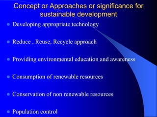Concept or Approaches or significance for
sustainable development
 Developing appropriate technology
 Reduce , Reuse, Recycle approach
 Providing environmental education and awareness
 Consumption of renewable resources
 Conservation of non renewable resources
 Population control
 