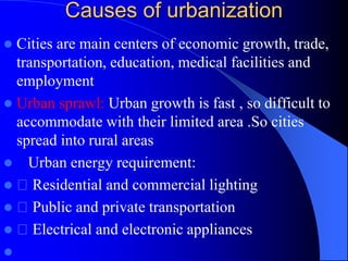 Causes of urbanization
 Cities are main centers of economic growth, trade,
transportation, education, medical facilities and
employment
 Urban sprawl: Urban growth is fast , so difficult to
accommodate with their limited area .So cities
spread into rural areas
 Urban energy requirement:
 Residential and commercial lighting
 Public and private transportation
 Electrical and electronic appliances

 