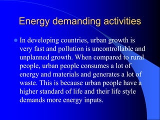 Energy demanding activities
 In developing countries, urban growth is
very fast and pollution is uncontrollable and
unplanned growth. When compared to rural
people, urban people consumes a lot of
energy and materials and generates a lot of
waste. This is because urban people have a
higher standard of life and their life style
demands more energy inputs.
 