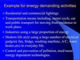 Example for energy demanding activities
 Residential and commercial lightings
 Transportation means including, motor cycle, car
and public transport for moving from residence to
work place.
 Industries using a large proportion of energy
 Modern life style using a large number of electrical
gadgets( fan, fridge, washing machine, A/C, water
heater,etc) in everyday life.
 Control and prevention of pollution, need more
energy dependent technologies.
 