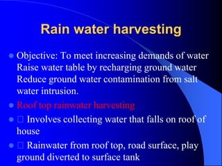 Rain water harvesting
 Objective: To meet increasing demands of water
Raise water table by recharging ground water
Reduce ground water contamination from salt
water intrusion.
 Roof top rainwater harvesting
 Involves collecting water that falls on roof of
house
 Rainwater from roof top, road surface, play
ground diverted to surface tank
 