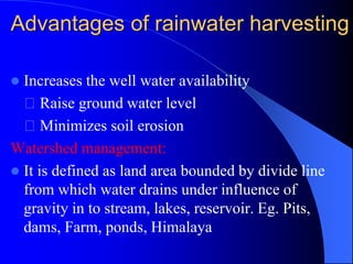 Advantages of rainwater harvesting
 Increases the well water availability
Raise ground water level
Minimizes soil erosion
Watershed management:
 It is defined as land area bounded by divide line
from which water drains under influence of
gravity in to stream, lakes, reservoir. Eg. Pits,
dams, Farm, ponds, Himalaya
 