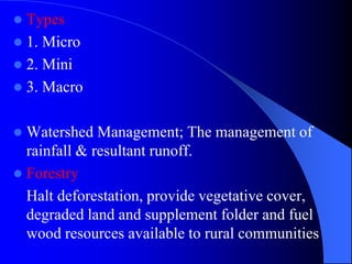  Types
 1. Micro
 2. Mini
 3. Macro
 Watershed Management; The management of
rainfall & resultant runoff.
 Forestry
Halt deforestation, provide vegetative cover,
degraded land and supplement folder and fuel
wood resources available to rural communities
 