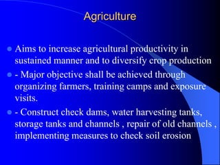 Agriculture
 Aims to increase agricultural productivity in
sustained manner and to diversify crop production
 - Major objective shall be achieved through
organizing farmers, training camps and exposure
visits.
 - Construct check dams, water harvesting tanks,
storage tanks and channels , repair of old channels ,
implementing measures to check soil erosion
 