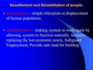 Resettlement and Rehabilitation of people:
 Resettlement – simple relocation or displacement
of human population.
 Rehabilitation – making, system to work again by
allowing, system to function naturally. Includes
replacing the lost economic assets, Safeguard
Employment, Provide safe land for building
 