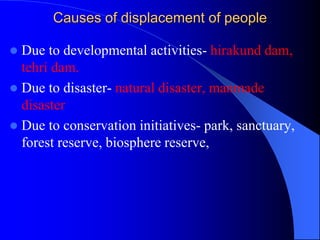 Causes of displacement of people
 Due to developmental activities- hirakund dam,
tehri dam.
 Due to disaster- natural disaster, manmade
disaster
 Due to conservation initiatives- park, sanctuary,
forest reserve, biosphere reserve,
 