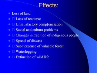 Effects:
 Loss of land
 Loss of recourse
 Unsatisfactory comp[enasation
 Social and cultura problems
 Changes in tradition of indigenous people
 Spread of disease
 Submergence of valuable forest
 Waterlogging
 Extinction of wild life
 