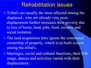 Rehabilitation issues
 Tribal's are usually the most affected among the
displaced , who are already very poor,
displacement further increases their poverty due
to loss of home, land, jobs, food, security and
social isolation.
 The land acquisition laws ignore the communal
ownership of property, which is an built system
among the tribal's.
 Marriages, social and cultural functions, their folk
songs, dances and activities vanish with their
displacement.
 