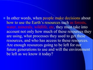  In other words, when people make decisions about
how to use the Earth’s resources such as forests,
water, minerals, wildlife, etc. they must take into
account not only how much of these resources they
are using, what processes they used to get these
resources, and who has access to these resources.
Are enough resources going to be left for our
future generations to use and will the environment
be left as we know it today?
 