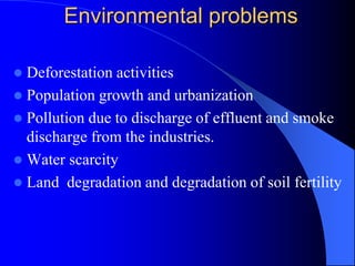 Environmental problems
 Deforestation activities
 Population growth and urbanization
 Pollution due to discharge of effluent and smoke
discharge from the industries.
 Water scarcity
 Land degradation and degradation of soil fertility
 