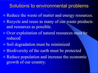Solutions to environmental problems
 Reduce the waste of matter and energy resources.
 Recycle and reuse as many of our waste products
and resources as possible.
 Over exploitation of natural resources must be
reduced
 Soil degradation must be minimized
 Biodiversity of the earth must be protected
 Reduce population and increase the economic
growth of our country.
 