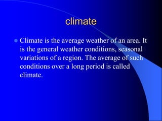 climate
 Climate is the average weather of an area. It
is the general weather conditions, seasonal
variations of a region. The average of such
conditions over a long period is called
climate.
 
