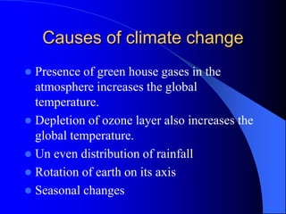 Causes of climate change
 Presence of green house gases in the
atmosphere increases the global
temperature.
 Depletion of ozone layer also increases the
global temperature.
 Un even distribution of rainfall
 Rotation of earth on its axis
 Seasonal changes
 