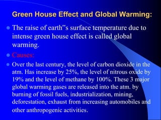 Green House Effect and Global Warming:
 The raise of earth‟s surface temperature due to
intense green house effect is called global
warming.
 Causes:
 Over the last century, the level of carbon dioxide in the
atm. Has increase by 25%, the level of nitrous oxide by
19% and the level of methane by 100%. These 3 major
global warming gases are released into the atm. by
burning of fossil fuels, industrialization, mining,
deforestation, exhaust from increasing automobiles and
other anthropogenic activities.
 