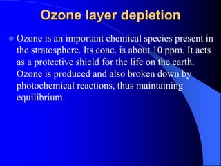 Ozone layer depletion
 Ozone is an important chemical species present in
the stratosphere. Its conc. is about 10 ppm. It acts
as a protective shield for the life on the earth.
Ozone is produced and also broken down by
photochemical reactions, thus maintaining
equilibrium.
 